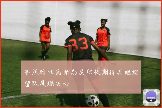 齐沃对帕瓦尔态度积极期待其继续留队展现决心